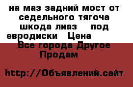 .на маз.задний мост от седельного тягоча шкода-лиаз110 под евродиски › Цена ­ 40 000 - Все города Другое » Продам   